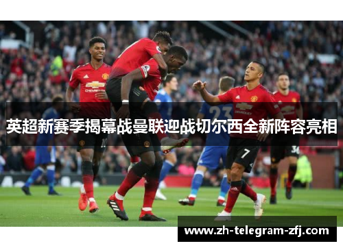 英超新赛季揭幕战曼联迎战切尔西全新阵容亮相